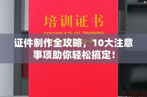 临清证件制作全攻略，10大注意事项助你轻松搞定！