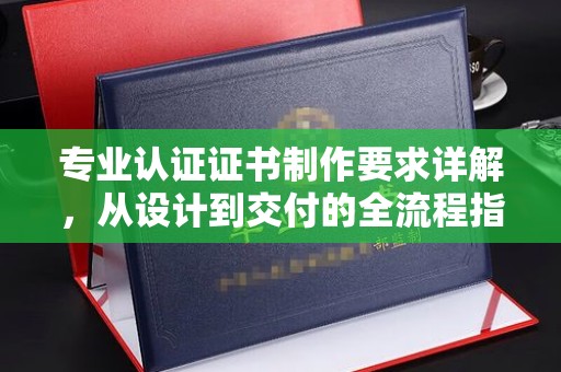 临清专业认证证书制作要求详解，从设计到交付的全流程指南